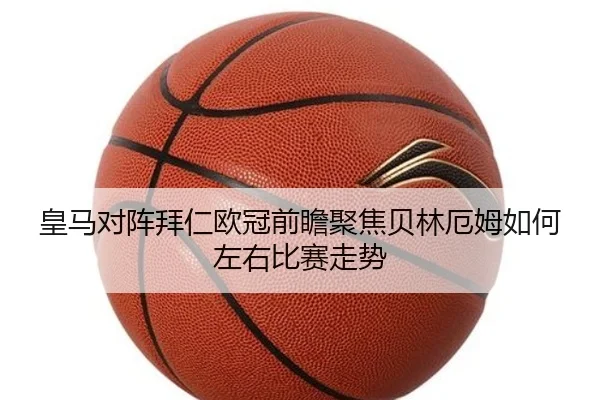皇马对阵拜仁欧冠前瞻聚焦贝林厄姆如何左右比赛走势