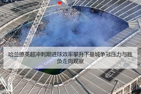 哈兰德英超冲刺期进球效率攀升下曼城争冠压力与胜负走向观察