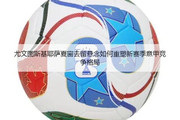 尤文图斯基耶萨夏窗去留悬念如何重塑新赛季意甲竞争格局