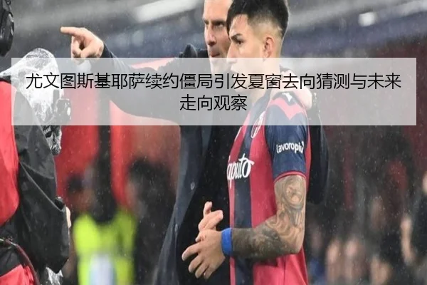 尤文图斯基耶萨续约僵局引发夏窗去向猜测与未来走向观察