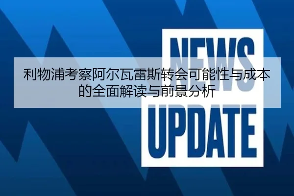 利物浦考察阿尔瓦雷斯转会可能性与成本的全面解读与前景分析