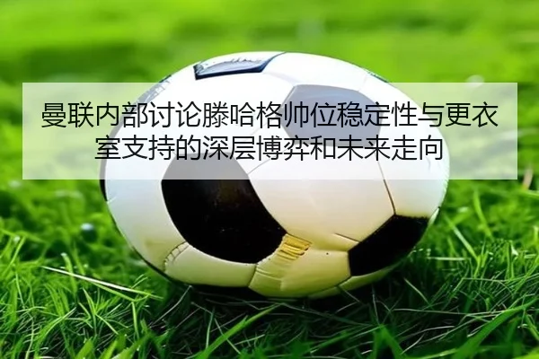 曼联内部讨论滕哈格帅位稳定性与更衣室支持的深层博弈和未来走向